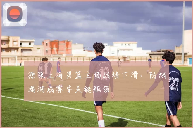 源深上海男篮主场战绩下滑，防线漏洞成赛季关键瓶颈