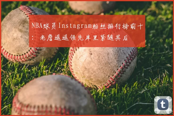 NBA球员Instagram粉丝排行榜前十:老詹遥遥领先库里紧随其后