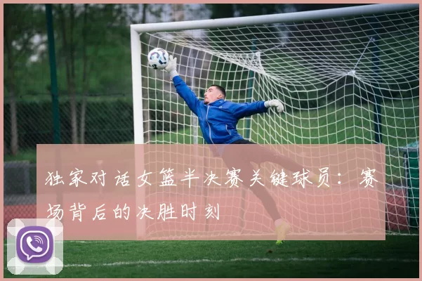 独家对话女篮半决赛关键球员：赛场背后的决胜时刻