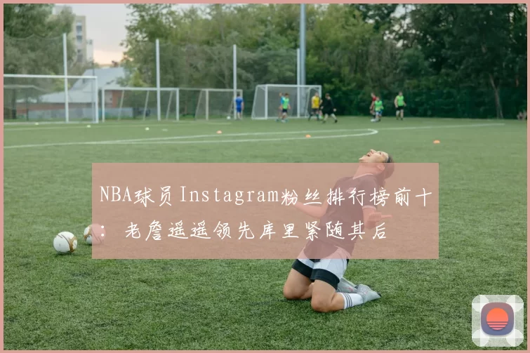 NBA球员Instagram粉丝排行榜前十：老詹遥遥领先库里紧随其后