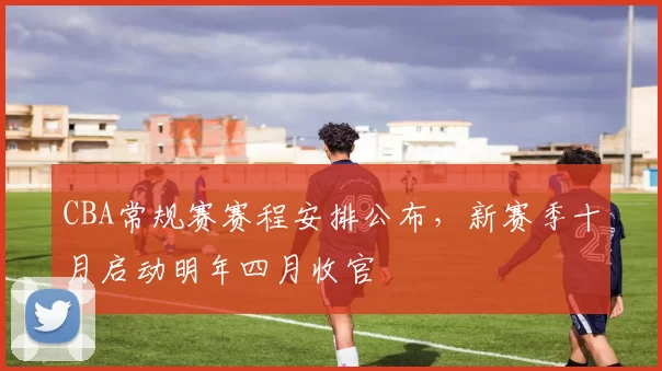 CBA常规赛赛程安排公布，新赛季十月启动明年四月收官