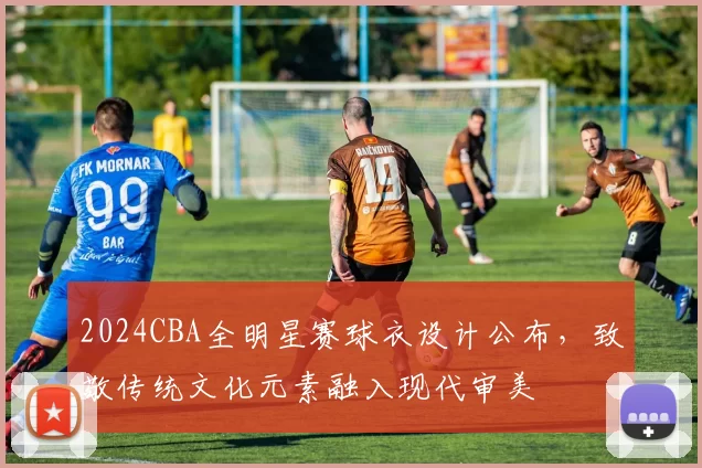 2024CBA全明星赛球衣设计公布，致敬传统文化元素融入现代审美