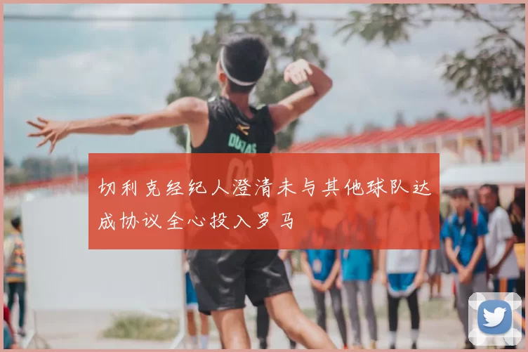 切利克经纪人澄清未与其他球队达成协议全心投入罗马