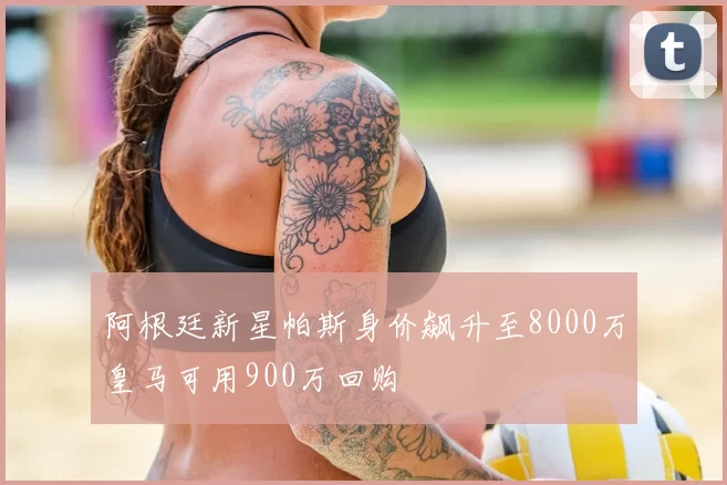 阿根廷新星帕斯身价飙升至8000万皇马可用900万回购
