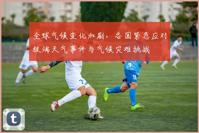 全球气候变化加剧,各国紧急应对极端天气事件与气候灾难挑战