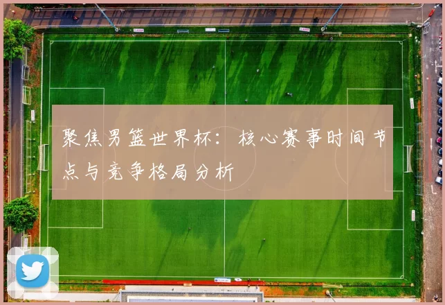 聚焦男篮世界杯:核心赛事时间节点与竞争格局分析