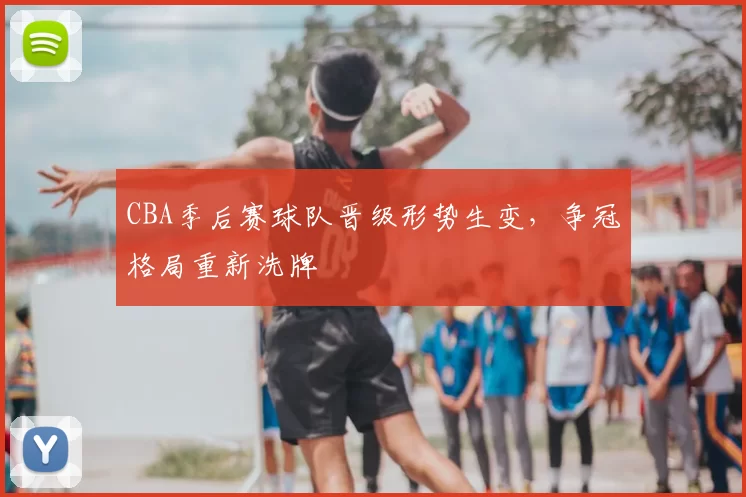 CBA季后赛球队晋级形势生变，争冠格局重新洗牌