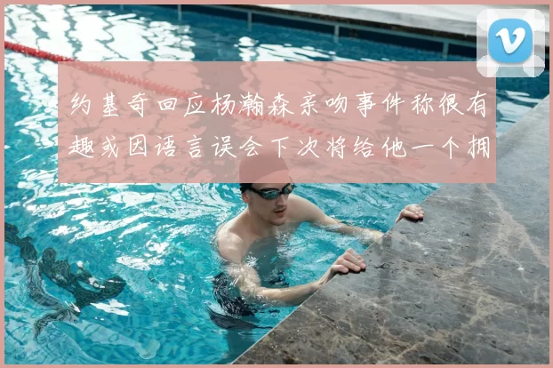 约基奇回应杨瀚森亲吻事件称很有趣或因语言误会下次将给他一个拥抱