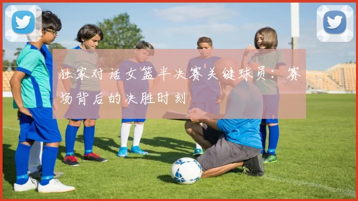 独家对话女篮半决赛关键球员：赛场背后的决胜时刻