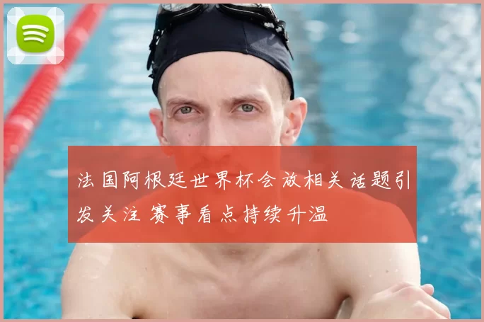 法国阿根廷世界杯会放相关话题引发关注 赛事看点持续升温