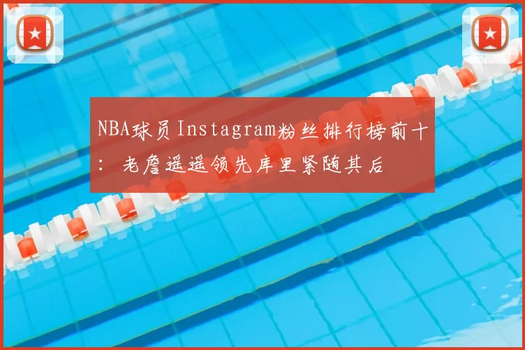 NBA球员Instagram粉丝排行榜前十:老詹遥遥领先库里紧随其后