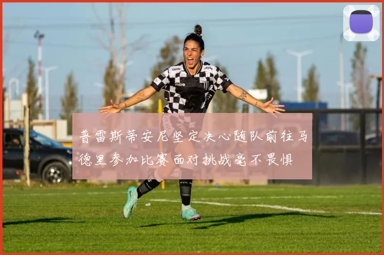 普雷斯蒂安尼坚定决心随队前往马德里参加比赛面对挑战毫不畏惧