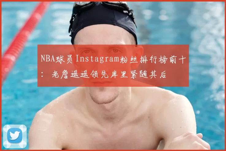 NBA球员Instagram粉丝排行榜前十:老詹遥遥领先库里紧随其后