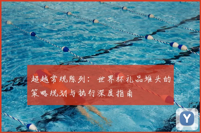 超越常规陈列:世界杯礼品堆头的策略规划与执行深度指南