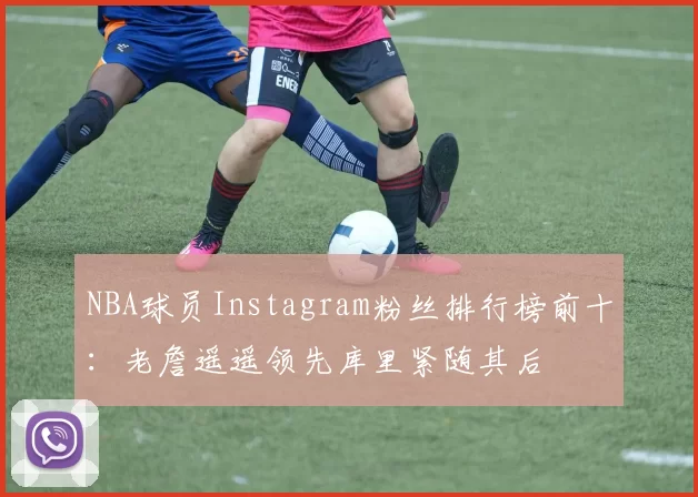 NBA球员Instagram粉丝排行榜前十:老詹遥遥领先库里紧随其后