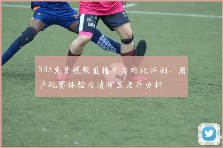 NBA免费视频直播平台对比评测,用户观赛体验与清晰度差异分析