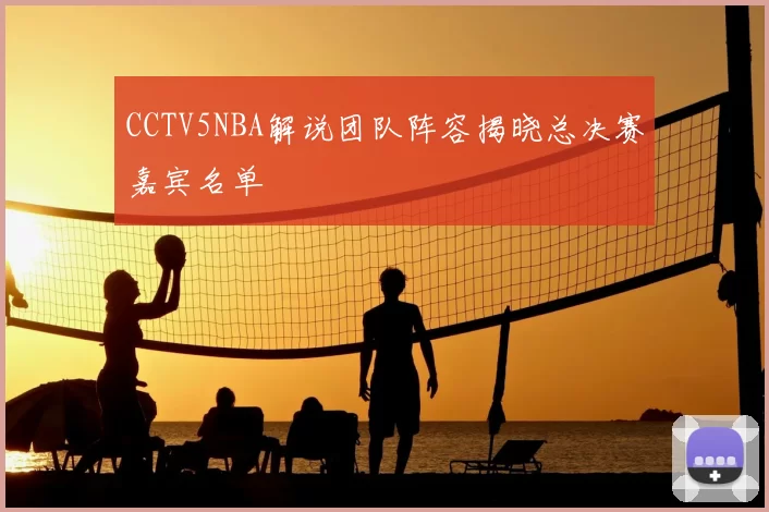 CCTV5NBA解说团队阵容揭晓总决赛嘉宾名单