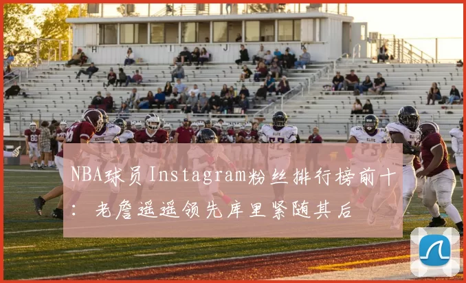 NBA球员Instagram粉丝排行榜前十:老詹遥遥领先库里紧随其后