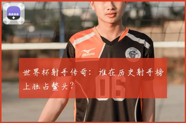 世界杯射手传奇:谁在历史射手榜上独占鳌头?