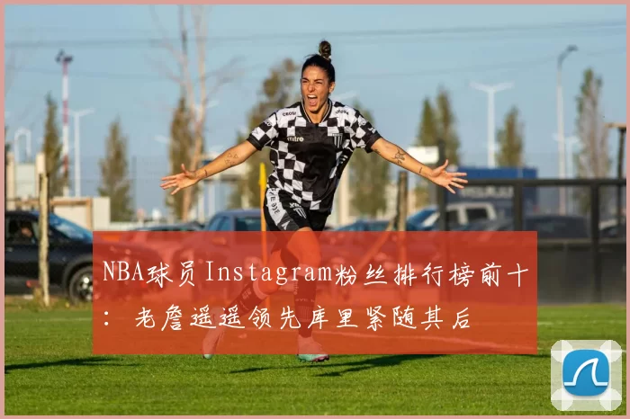 NBA球员Instagram粉丝排行榜前十：老詹遥遥领先库里紧随其后