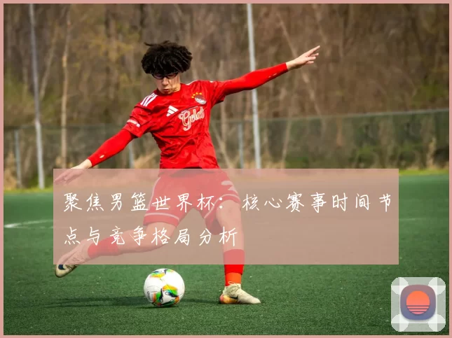 聚焦男篮世界杯:核心赛事时间节点与竞争格局分析