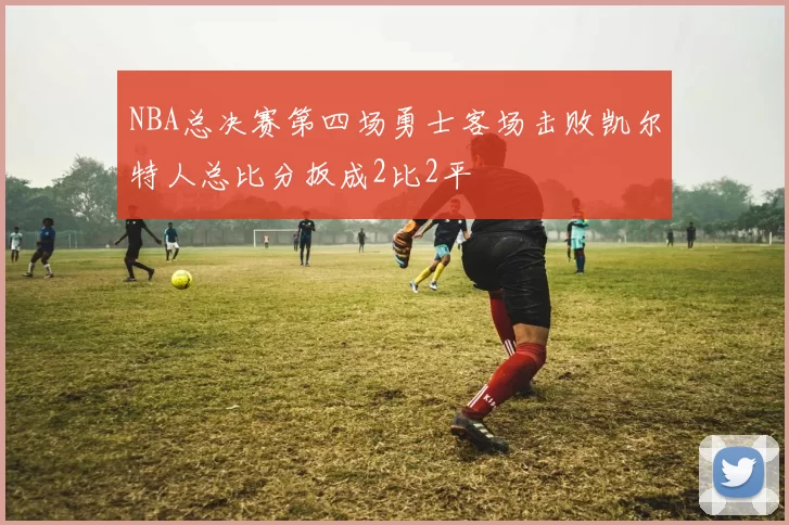 NBA总决赛第四场勇士客场击败凯尔特人总比分扳成2比2平