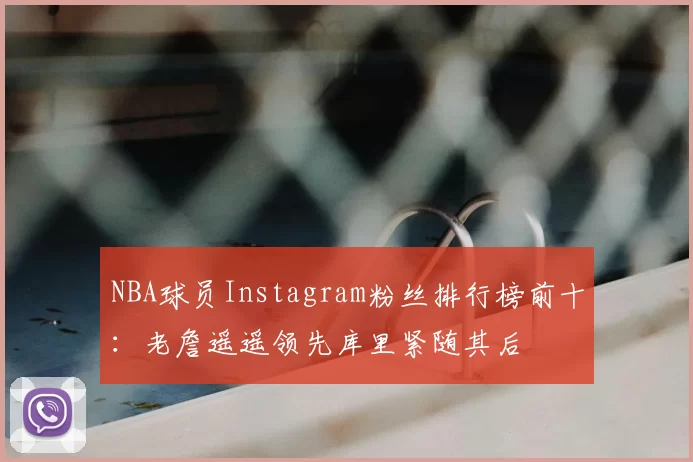 NBA球员Instagram粉丝排行榜前十:老詹遥遥领先库里紧随其后
