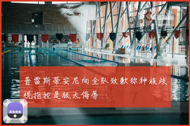 普雷斯蒂安尼向全队致歉称种族歧视指控是极大侮辱