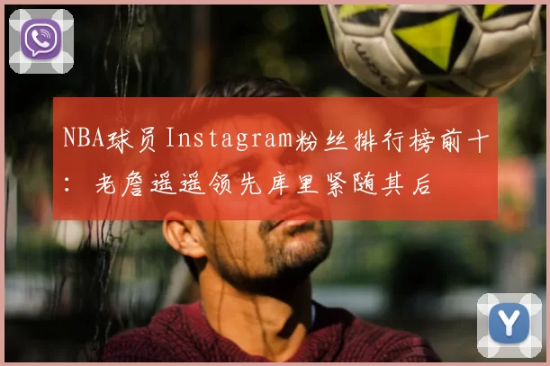 NBA球员Instagram粉丝排行榜前十：老詹遥遥领先库里紧随其后