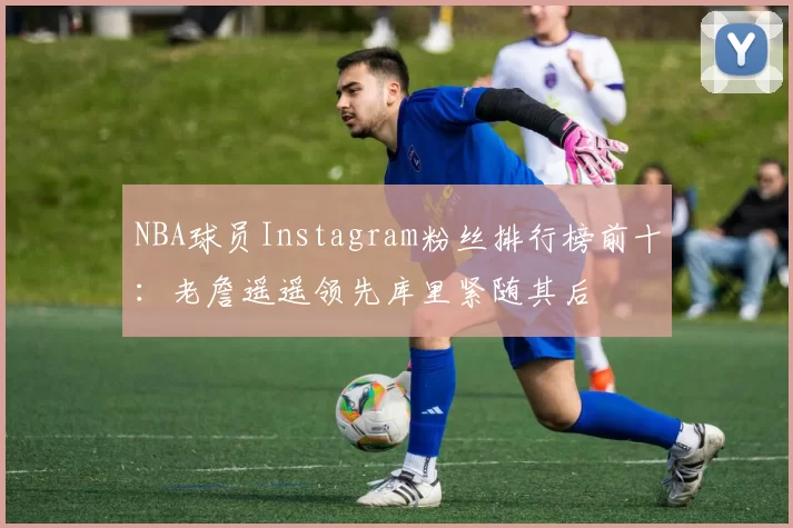 NBA球员Instagram粉丝排行榜前十：老詹遥遥领先库里紧随其后