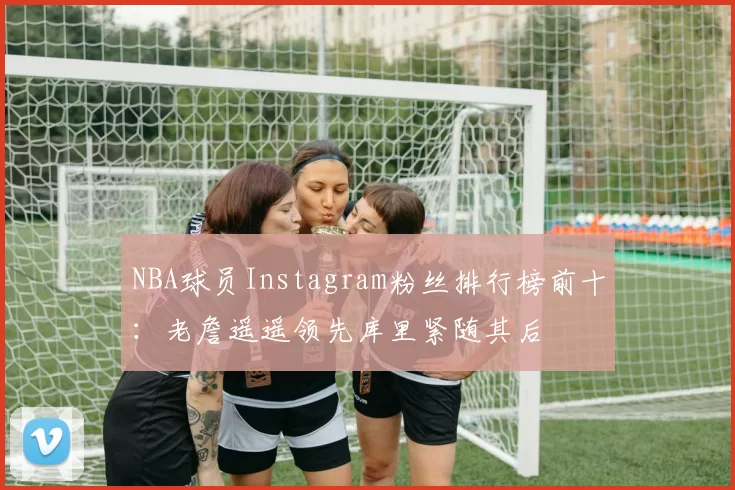 NBA球员Instagram粉丝排行榜前十：老詹遥遥领先库里紧随其后