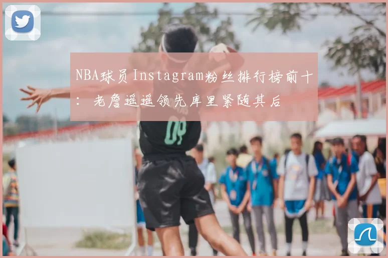 NBA球员Instagram粉丝排行榜前十:老詹遥遥领先库里紧随其后