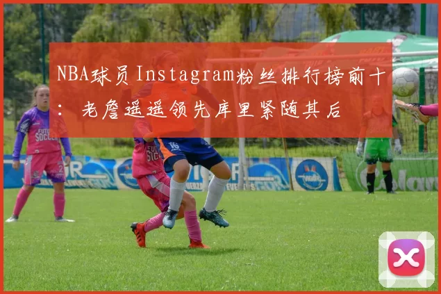 NBA球员Instagram粉丝排行榜前十:老詹遥遥领先库里紧随其后