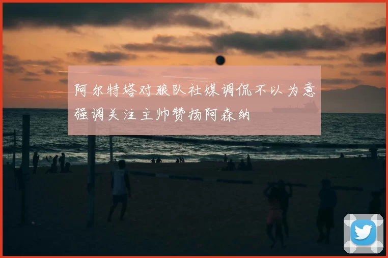 阿尔特塔对狼队社媒调侃不以为意强调关注主帅赞扬阿森纳