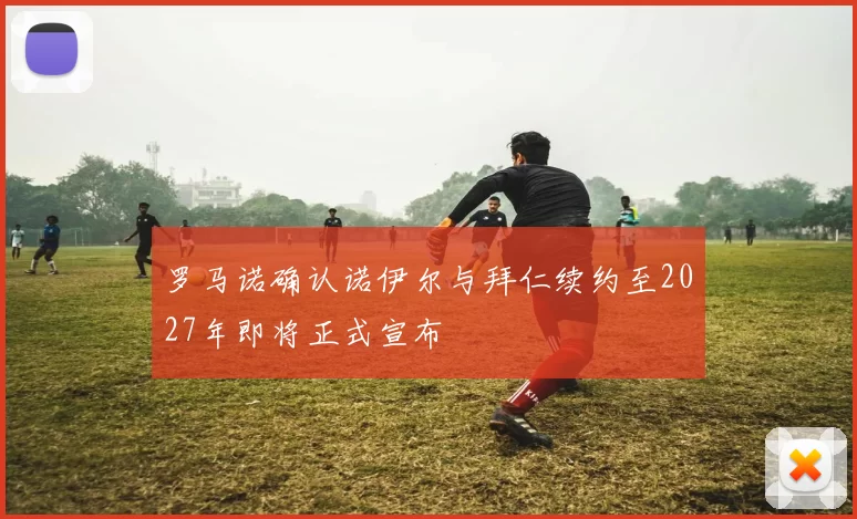 罗马诺确认诺伊尔与拜仁续约至2027年即将正式宣布